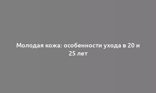 Молодая кожа: особенности ухода в 20 и 25 лет