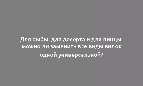 Для рыбы, для десерта и для пиццы: можно ли заменить все виды вилок одной универсальной?