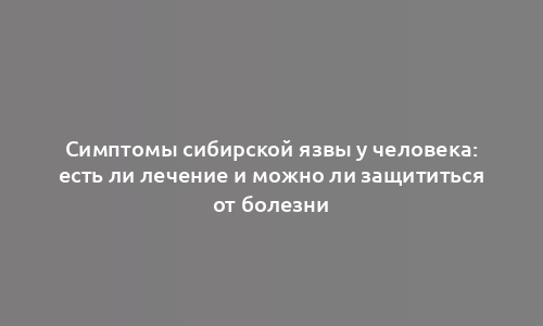 Симптомы сибирской язвы у человека: есть ли лечение и можно ли защититься от болезни