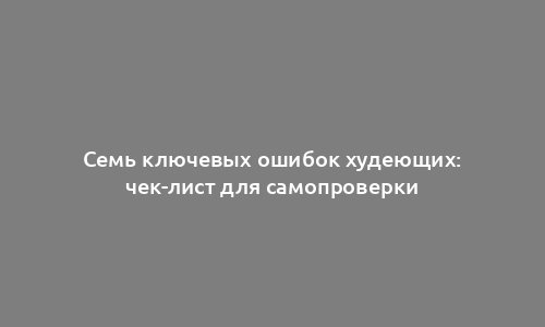 Семь ключевых ошибок худеющих: чек-лист для самопроверки