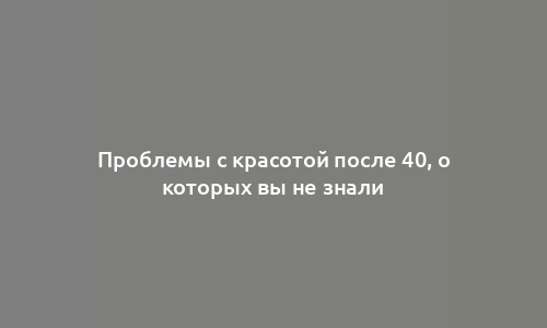 Проблемы с красотой после 40, о которых вы не знали