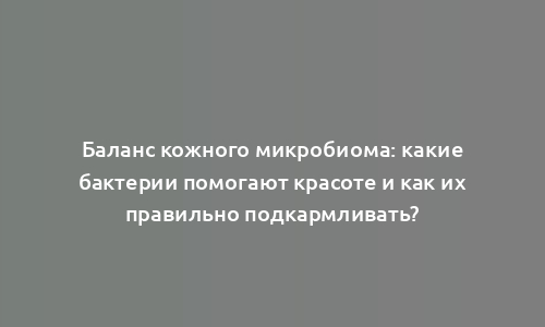 Баланс кожного микробиома: какие бактерии помогают красоте и как их правильно подкармливать?