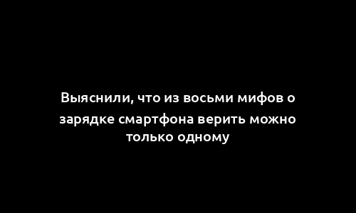 Выяснили, что из восьми мифов о зарядке смартфона верить можно только одному