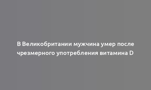 В Великобритании мужчина умер после чрезмерного употребления витамина D