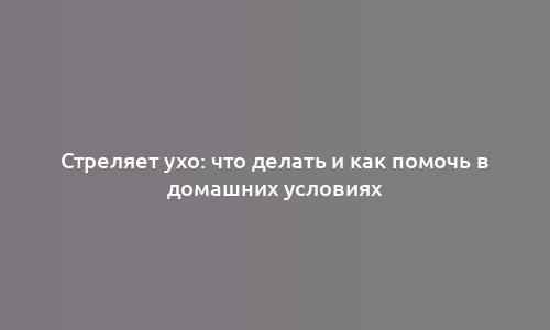 Стреляет ухо: что делать и как помочь в домашних условиях