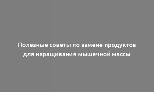 Полезные советы по замене продуктов для наращивания мышечной массы