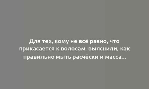 Для тех, кому не всё равно, что прикасается к волосам: выяснили, как правильно мыть расчёски и массажные щётки для волос