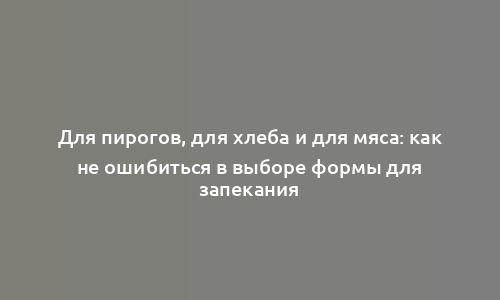 Для пирогов, для хлеба и для мяса: как не ошибиться в выборе формы для запекания