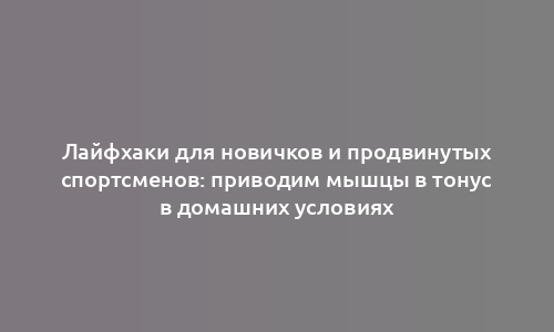 Лайфхаки для новичков и продвинутых спортсменов: приводим мышцы в тонус в домашних условиях