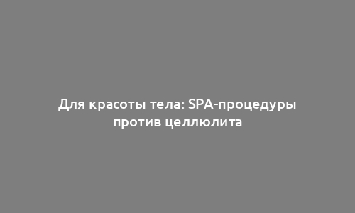 Для красоты тела: SPA-процедуры против целлюлита