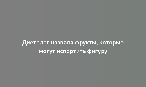 Диетолог назвала фрукты, которые могут испортить фигуру