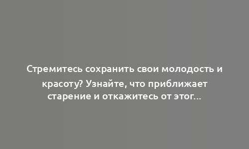 Стремитесь сохранить свои молодость и красоту? Узнайте, что приближает старение и откажитесь от этого.