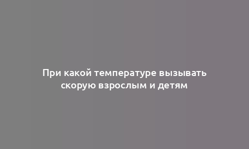 При какой температуре вызывать скорую взрослым и детям