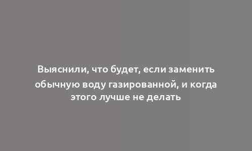 Выяснили, что будет, если заменить обычную воду газированной, и когда этого лучше не делать