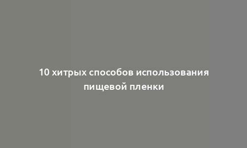 10 хитрых способов использования пищевой пленки