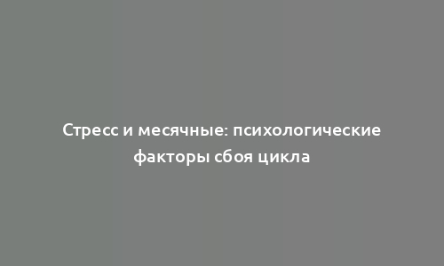 Стресс и месячные: психологические факторы сбоя цикла