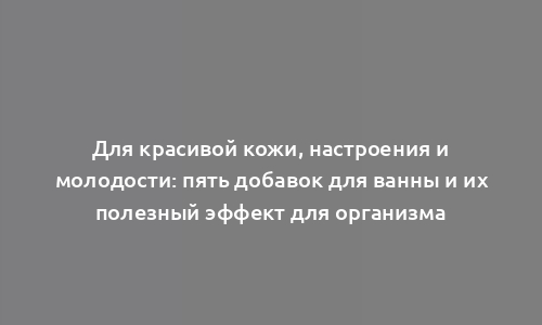 Для красивой кожи, настроения и молодости: пять добавок для ванны и их полезный эффект для организма