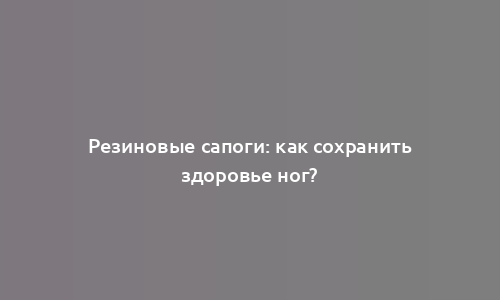 Резиновые сапоги: как сохранить здоровье ног?