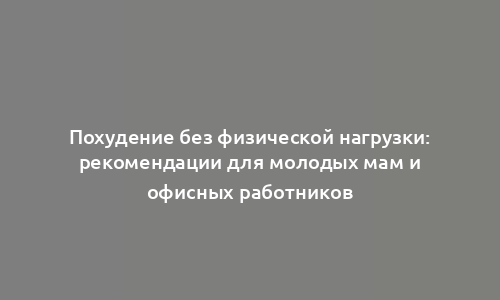 Похудение без физической нагрузки: рекомендации для молодых мам и офисных работников