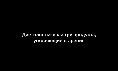 Диетолог назвала три продукта, ускоряющие старение