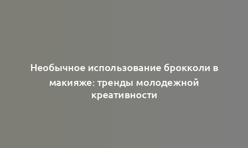 Необычное использование брокколи в макияже: тренды молодежной креативности