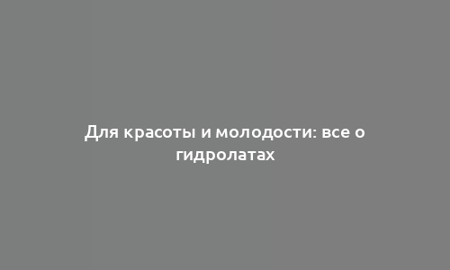 Для красоты и молодости: все о гидролатах