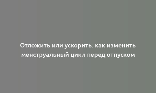 Отложить или ускорить: как изменить менструальный цикл перед отпуском