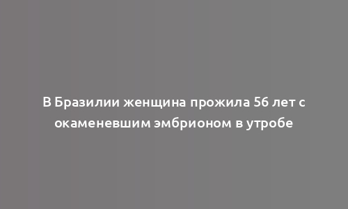 В Бразилии женщина прожила 56 лет с окаменевшим эмбрионом в утробе