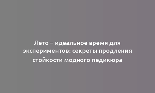 Лето – идеальное время для экспериментов: секреты продления стойкости модного педикюра