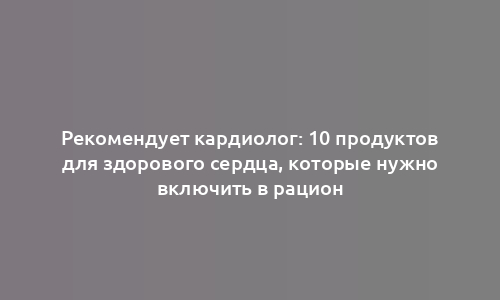 Рекомендует кардиолог: 10 продуктов для здорового сердца, которые нужно включить в рацион