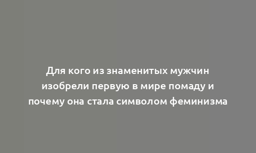 Для кого из знаменитых мужчин изобрели первую в мире помаду и почему она стала символом феминизма