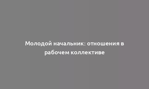 Молодой начальник: отношения в рабочем коллективе