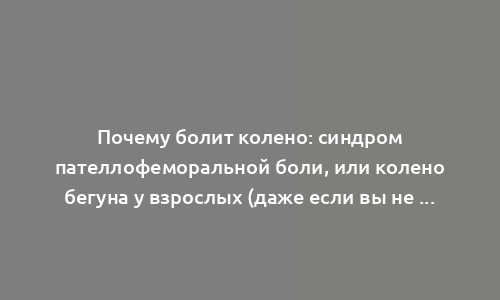 Почему болит колено: синдром пателлофеморальной боли, или колено бегуна у взрослых (даже если вы не занимаетесь бегом)