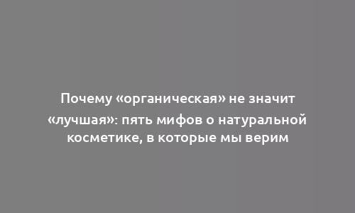 Почему «органическая» не значит «лучшая»: пять мифов о натуральной косметике, в которые мы верим