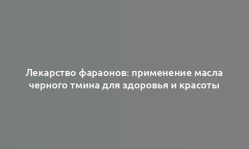 Лекарство фараонов: применение масла черного тмина для здоровья и красоты