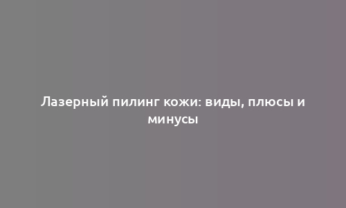 Лазерный пилинг кожи: виды, плюсы и минусы