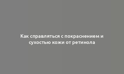 Как справляться с покраснением и сухостью кожи от ретинола