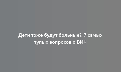 Дети тоже будут больные?: 7 самых тупых вопросов о ВИЧ