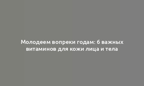 Молодеем вопреки годам: 6 важных витаминов для кожи лица и тела