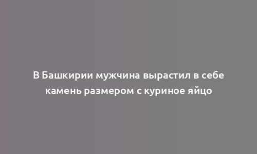 В Башкирии мужчина вырастил в себе камень размером с куриное яйцо