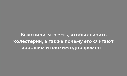 Выяснили, что есть, чтобы снизить холестерин, а также почему его считают хорошим и плохим одновременно