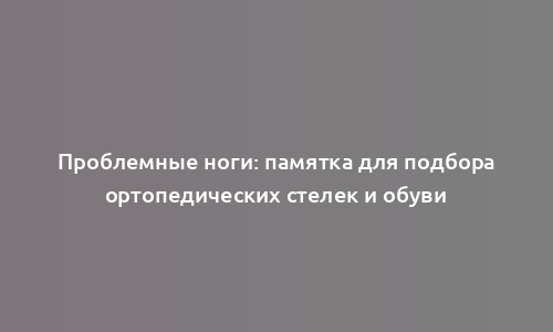 Проблемные ноги: памятка для подбора ортопедических стелек и обуви