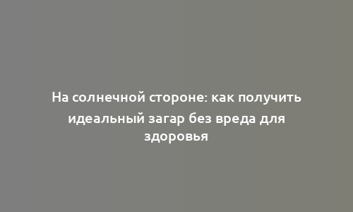 На солнечной стороне: как получить идеальный загар без вреда для здоровья