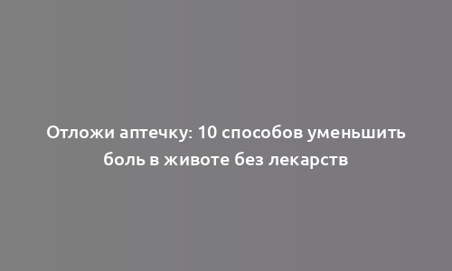 Отложи аптечку: 10 способов уменьшить боль в животе без лекарств