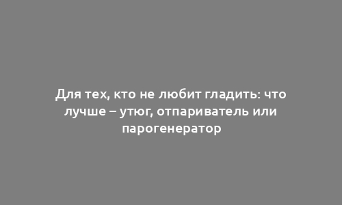 Для тех, кто не любит гладить: что лучше – утюг, отпариватель или парогенератор