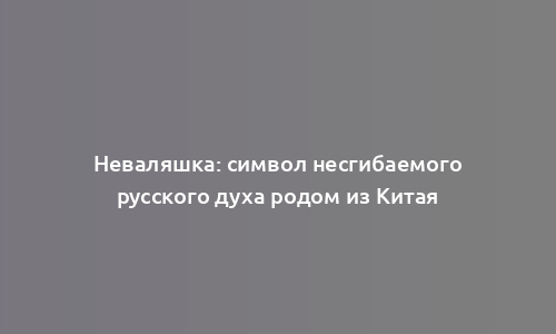 Неваляшка: символ несгибаемого русского духа родом из Китая