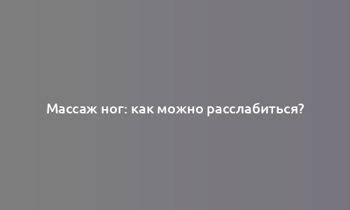 Массаж ног: как можно расслабиться?