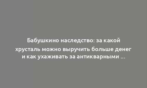 Бабушкино наследство: за какой хрусталь можно выручить больше денег и как ухаживать за антикварными вещами из советского прошлого