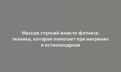 Массаж ступней вместо фитнеса: техника, которая помогает при мигренях и остеохондрозе