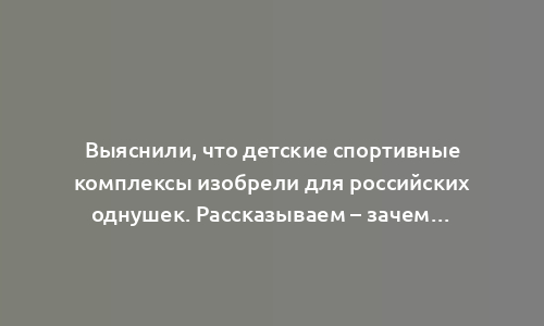 Выяснили, что детские спортивные комплексы изобрели для российских однушек. Рассказываем – зачем…